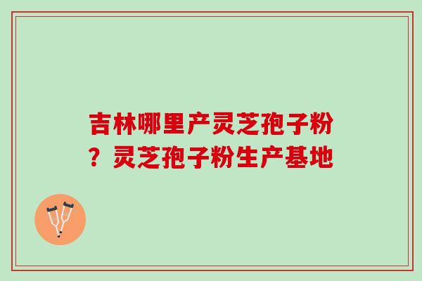 吉林哪里产灵芝孢子粉？灵芝孢子粉生产基地