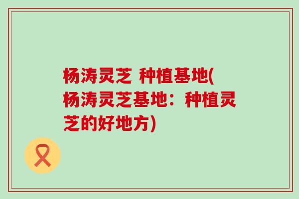 杨涛灵芝 种植基地(杨涛灵芝基地：种植灵芝的好地方)
