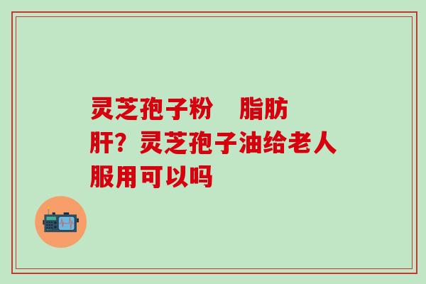 灵芝孢子粉   脂肪肝？灵芝孢子油给老人服用可以吗