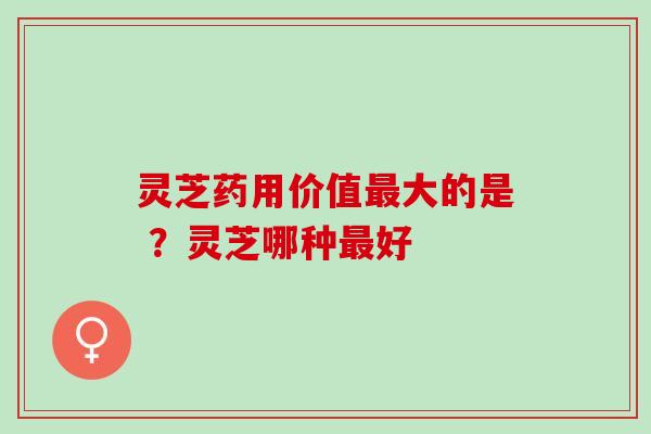 灵芝药用价值最大的是 ？灵芝哪种最好