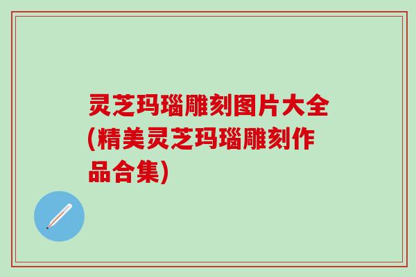 灵芝玛瑙雕刻图片大全(精美灵芝玛瑙雕刻作品合集)