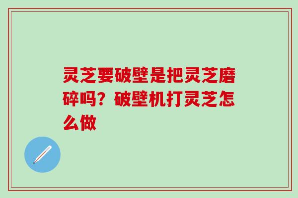 灵芝要破壁是把灵芝磨碎吗？破壁机打灵芝怎么做