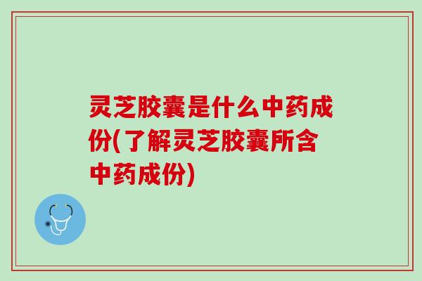 灵芝胶囊是什么中药成份(了解灵芝胶囊所含中药成份)