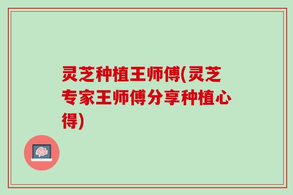 灵芝种植王师傅(灵芝专家王师傅分享种植心得)
