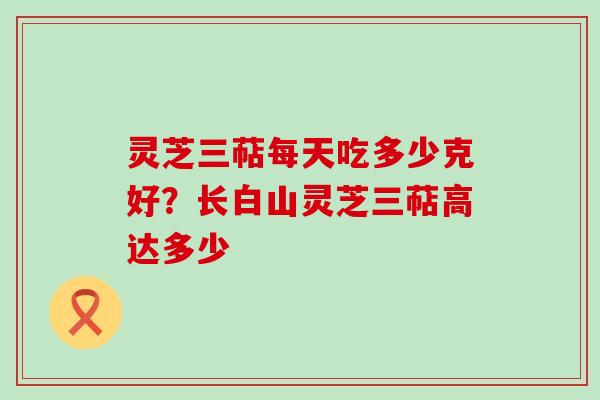 灵芝三萜每天吃多少克好?长白山灵芝三萜高达多少 灵芝三萜每天吃多少克好?长白山灵芝三萜高达多少