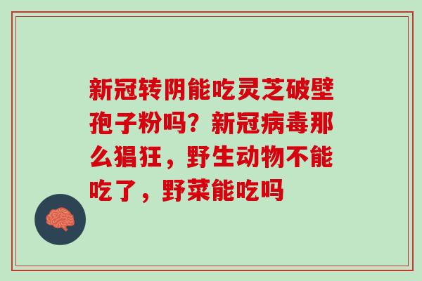 新冠转阴能吃灵芝破壁孢子粉吗？新冠病毒那么猖狂，野生动物不能吃了，野菜能吃吗