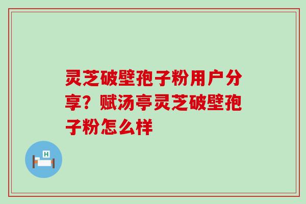 灵芝破壁孢子粉用户分享？赋汤亭灵芝破壁孢子粉怎么样
