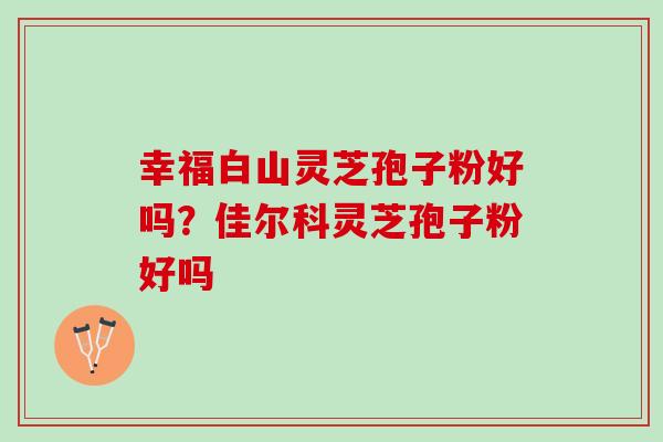 幸福白山灵芝孢子粉好吗？佳尔科灵芝孢子粉好吗