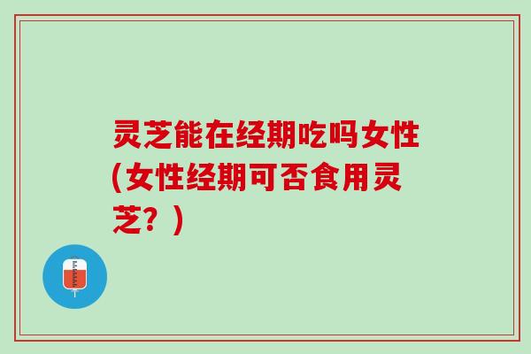 灵芝能在经期吃吗女性(女性经期可否食用灵芝？)