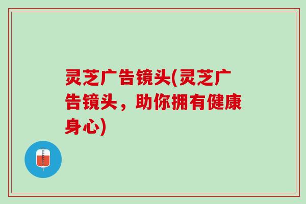 灵芝广告镜头(灵芝广告镜头，助你拥有健康身心)