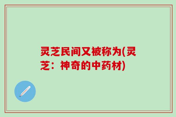 灵芝民间又被称为(灵芝：神奇的中药材)