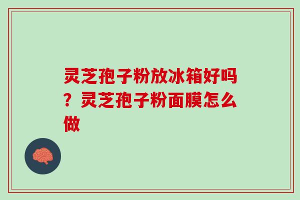 灵芝孢子粉放冰箱好吗？灵芝孢子粉面膜怎么做