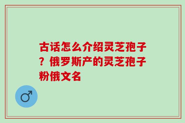 古话怎么介绍灵芝孢子?俄罗斯产的灵芝孢子粉俄文名 古话怎么介绍灵芝孢子?俄罗斯产的灵芝孢子粉俄文名