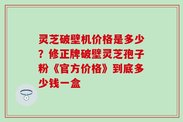 灵芝破壁机价格是多少？修正牌破壁灵芝孢子粉《官方价格》到底多少钱一盒