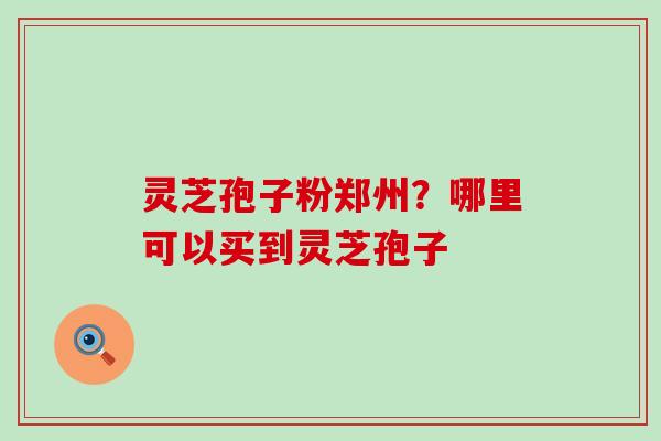 灵芝孢子粉郑州？哪里可以买到灵芝孢子