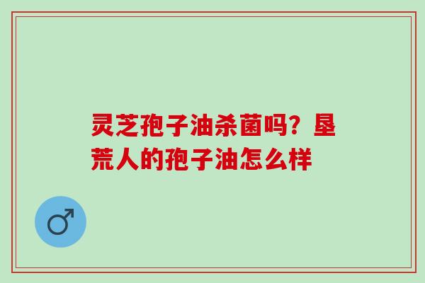 灵芝孢子油杀菌吗？垦荒人的孢子油怎么样