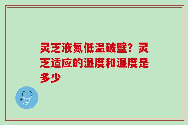 灵芝液氮低温破壁？灵芝适应的湿度和湿度是多少
