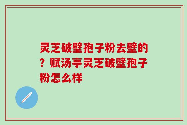灵芝破壁孢子粉去壁的？赋汤亭灵芝破壁孢子粉怎么样