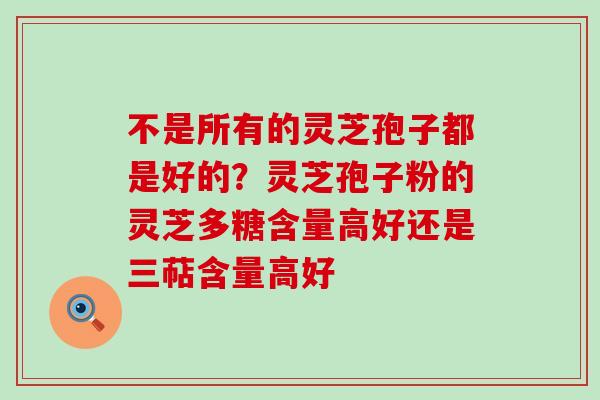 不是所有的灵芝孢子都是好的？灵芝孢子粉的灵芝多糖含量高好还是三萜含量高好