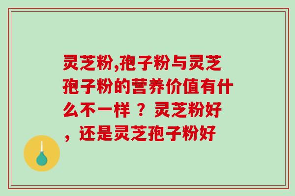 灵芝粉,孢子粉与灵芝孢子粉的营养价值有什么不一样 ？灵芝粉好，还是灵芝孢子粉好