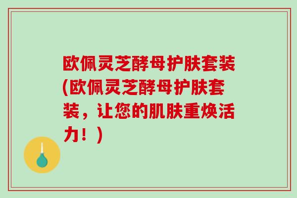 欧佩灵芝酵母护肤套装(欧佩灵芝酵母护肤套装，让您的肌肤重焕活力！)