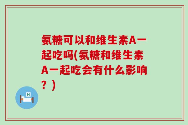 氨糖可以和维生素A一起吃吗(氨糖和维生素A一起吃会有什么影响？)