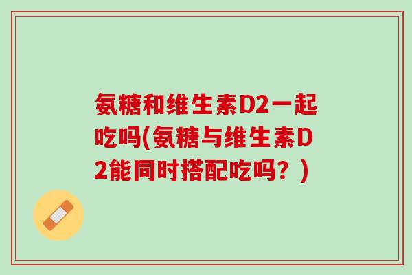 氨糖和维生素D2一起吃吗(氨糖与维生素D2能同时搭配吃吗？)