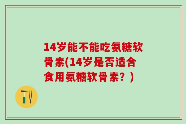 14岁能不能吃氨糖软骨素(14岁是否适合食用氨糖软骨素？)
