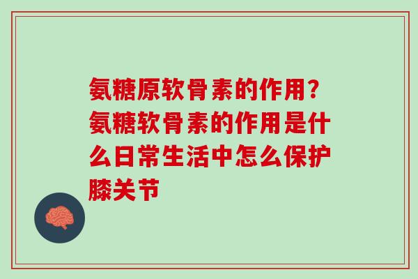 氨糖原软骨素的作用？氨糖软骨素的作用是什么日常生活中怎么保护膝关节