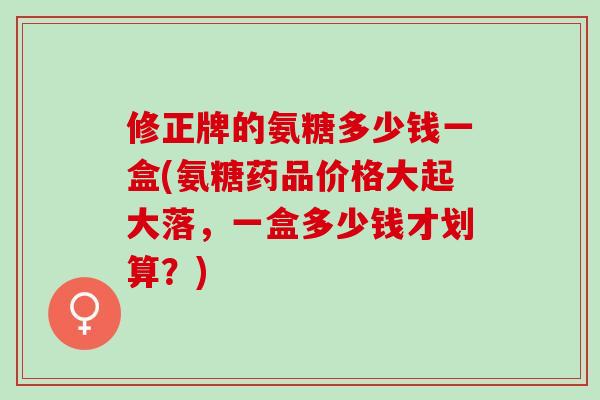 修正牌的氨糖多少钱一盒(氨糖药品价格大起大落，一盒多少钱才划算？)