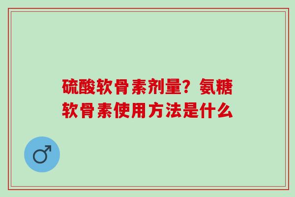 硫酸软骨素剂量？氨糖软骨素使用方法是什么