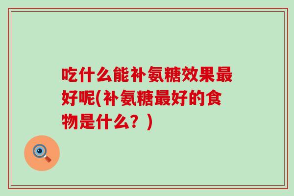 吃什么能补氨糖效果最好呢(补氨糖最好的食物是什么？)