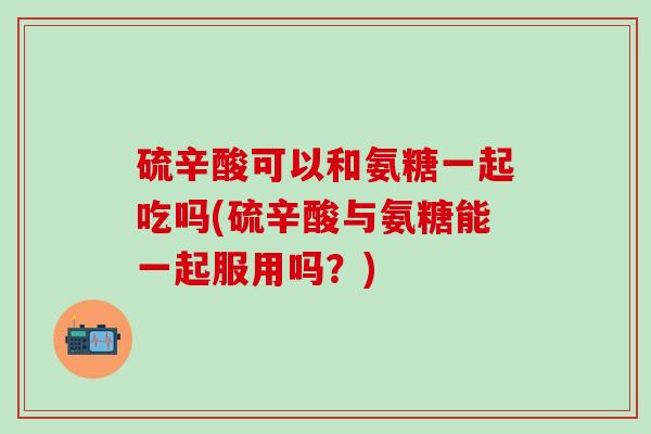 硫辛酸可以和氨糖一起吃吗(硫辛酸与氨糖能一起服用吗？)