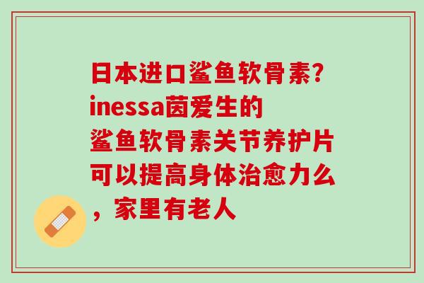 日本进口鲨鱼软骨素？inessa茵爱生的鲨鱼软骨素关节养护片可以提高身体治愈力么，家里有老人