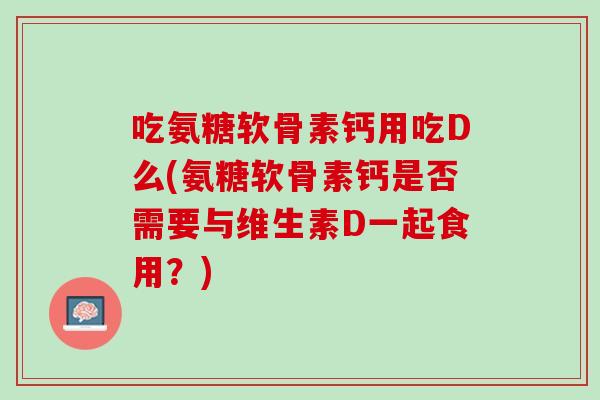 吃氨糖软骨素钙用吃D么(氨糖软骨素钙是否需要与维生素D一起食用？)