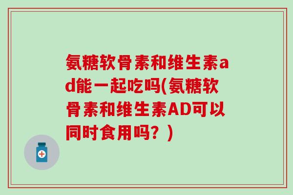 氨糖软骨素和维生素ad能一起吃吗(氨糖软骨素和维生素AD可以同时食用吗？)