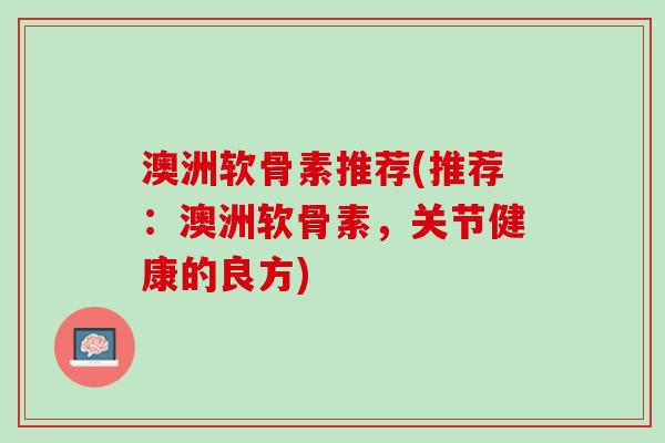 澳洲软骨素推荐(推荐：澳洲软骨素，关节健康的良方)