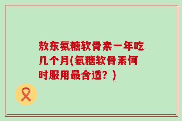 敖东氨糖软骨素一年吃几个月(氨糖软骨素何时服用最合适？)