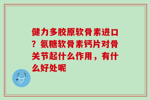 健力多胶原软骨素进口？氨糖软骨素钙片对骨关节起什么作用，有什么好处呢