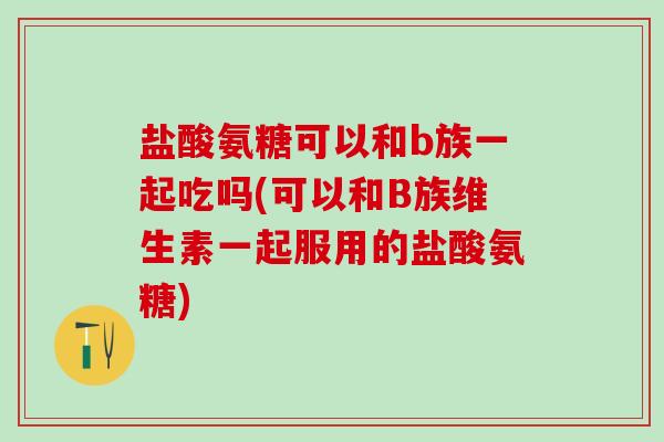 盐酸氨糖可以和b族一起吃吗(可以和B族维生素一起服用的盐酸氨糖)
