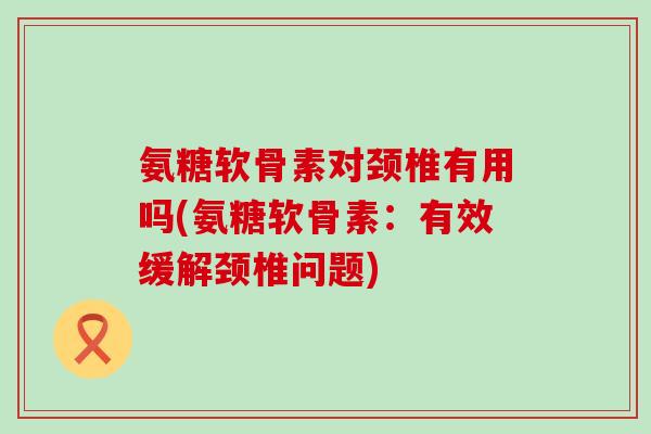 氨糖软骨素对颈椎有用吗(氨糖软骨素：有效缓解颈椎问题)