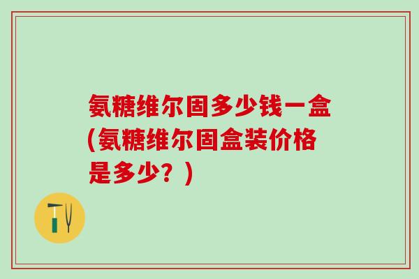 氨糖维尔固多少钱一盒(氨糖维尔固盒装价格是多少？)