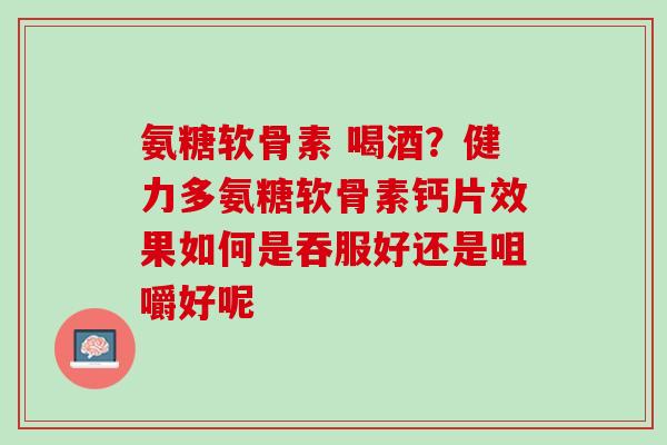 氨糖软骨素 喝酒？健力多氨糖软骨素钙片效果如何是吞服好还是咀嚼好呢