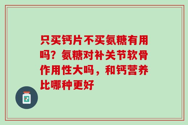 只买钙片不买氨糖有用吗？氨糖对补关节软骨作用性大吗，和钙营养比哪种更好