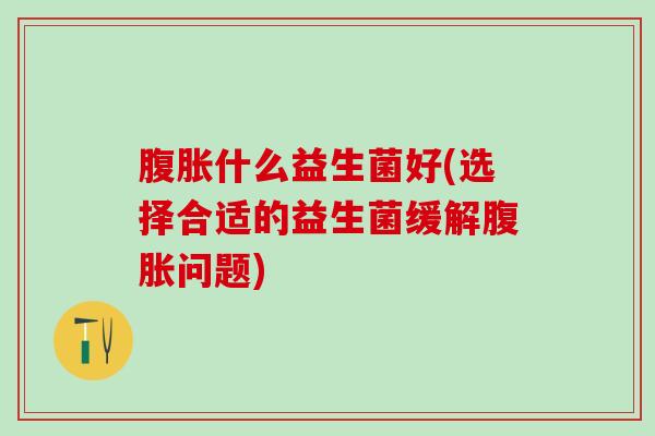 什么益生菌好(选择合适的益生菌缓解问题) 什么益生菌好(选择合适的益生菌缓解问题)