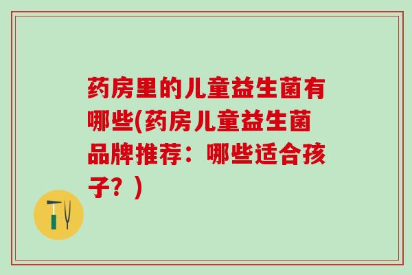 药房里的儿童益生菌有哪些(药房儿童益生菌品牌推荐：哪些适合孩子？)