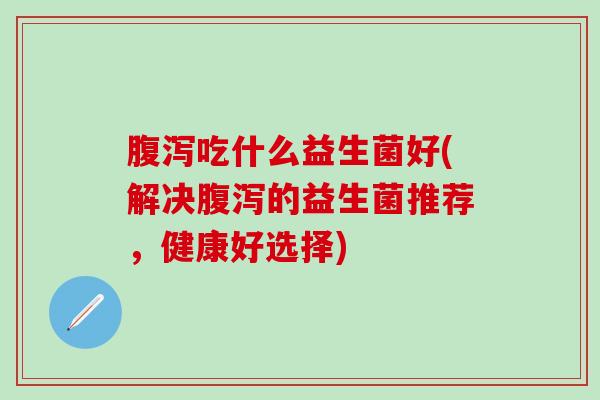 腹泻吃什么益生菌好(解决腹泻的益生菌推荐，健康好选择)