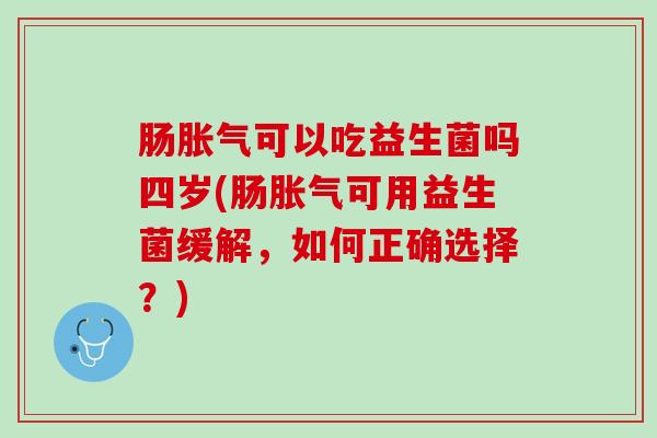 肠胀气可以吃益生菌吗四岁(肠胀气可用益生菌缓解，如何正确选择？)