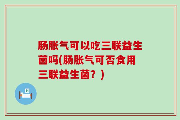 肠胀气可以吃三联益生菌吗(肠胀气可否食用三联益生菌？)