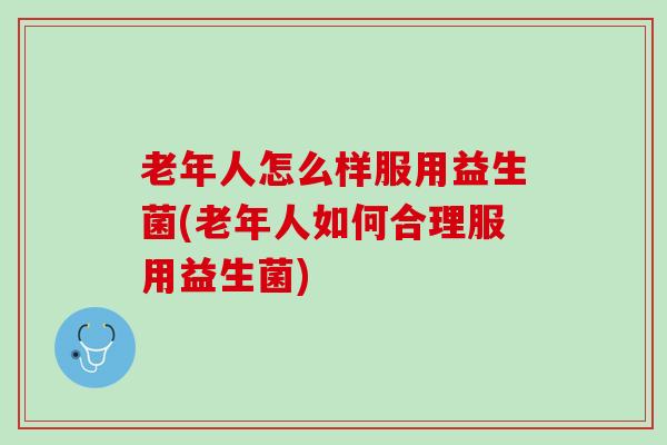 老年人怎么样服用益生菌(老年人如何合理服用益生菌)